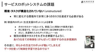 サービスロボットシステム 課題
環境・タスクが構 化されていない（unstructured）
● 常に変化する環境内で非常に多く タスクを達成する必要がある
例）家庭内ロボット（生活支援ロボット）による家事
● 片付けタスク一つをとっても，家庭ごとに間取りや家具が違う
● 同じ家庭でも，日によって家 中にある物体も変わってくる
● さらに，洗濯物たたみもやってほしい・・・etc
● 個別 環境やタスクそれぞれを網羅するように，
ありうる全て 制御を（がん って）設計する 非現実的
そ 逆に，何らか 方法でロボットが動いてしまえ
データを使って制御を学習できる で ？ 8
 