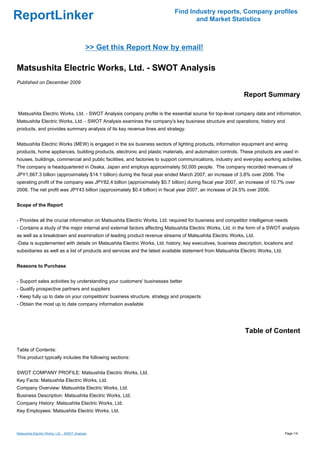 Find Industry reports, Company profiles
ReportLinker                                                                      and Market Statistics



                                              >> Get this Report Now by email!

Matsushita Electric Works, Ltd. - SWOT Analysis
Published on December 2009

                                                                                                            Report Summary

Matsushita Electric Works, Ltd. - SWOT Analysis company profile is the essential source for top-level company data and information.
Matsushita Electric Works, Ltd. - SWOT Analysis examines the company's key business structure and operations, history and
products, and provides summary analysis of its key revenue lines and strategy.


Matsushita Electric Works (MEW) is engaged in the six business sectors of lighting products, information equipment and wiring
products, home appliances, building products, electronic and plastic materials, and automation controls. These products are used in
houses, buildings, commercial and public facilities, and factories to support communications, industry and everyday working activities.
The company is headquartered in Osaka, Japan and employs approximately 50,000 people. The company recorded revenues of
JPY1,667.3 billion (approximately $14.1 billion) during the fiscal year ended March 2007, an increase of 3.8% over 2006. The
operating profit of the company was JPY82.4 billion (approximately $0.7 billion) during fiscal year 2007, an increase of 10.7% over
2006. The net profit was JPY43 billion (approximately $0.4 billion) in fiscal year 2007, an increase of 24.5% over 2006.


Scope of the Report


- Provides all the crucial information on Matsushita Electric Works, Ltd. required for business and competitor intelligence needs
- Contains a study of the major internal and external factors affecting Matsushita Electric Works, Ltd. in the form of a SWOT analysis
as well as a breakdown and examination of leading product revenue streams of Matsushita Electric Works, Ltd.
-Data is supplemented with details on Matsushita Electric Works, Ltd. history, key executives, business description, locations and
subsidiaries as well as a list of products and services and the latest available statement from Matsushita Electric Works, Ltd.


Reasons to Purchase


- Support sales activities by understanding your customers' businesses better
- Qualify prospective partners and suppliers
- Keep fully up to date on your competitors' business structure, strategy and prospects
- Obtain the most up to date company information available




                                                                                                             Table of Content

Table of Contents:
This product typically includes the following sections:


SWOT COMPANY PROFILE: Matsushita Electric Works, Ltd.
Key Facts: Matsushita Electric Works, Ltd.
Company Overview: Matsushita Electric Works, Ltd.
Business Description: Matsushita Electric Works, Ltd.
Company History: Matsushita Electric Works, Ltd.
Key Employees: Matsushita Electric Works, Ltd.



Matsushita Electric Works, Ltd. - SWOT Analysis                                                                                   Page 1/4
 
