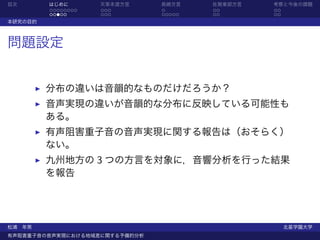 目次       はじめに       天草本渡方言     長崎方言    佐賀東部方言   考察と今後の課題
         ........   ...        .       ..       ..
         .....      ...        .....   ..       ..
本研究の目的



問題設定


         分布の違いは音韻的なものだけだろうか？
         音声実現の違いが音韻的な分布に反映している可能性も
         ある。
         有声阻害重子音の音声実現に関する報告は（おそらく）
         ない。
         九州地方の 3 つの方言を対象に，音響分析を行った結果
         を報告




松浦 年男                                                北星学園大学
有声阻害重子音の音声実現における地域差に関する予備的分析
 
