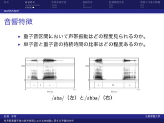 目次              はじめに                  天草本渡方言         長崎方言            佐賀東部方言                考察と今後の課題
                ........              ...            .               ..                    ..
                .....                 ...            .....           ..                    ..
本研究の目的



音響特徴
           重子音区間において声帯振動はどの程度見られるのか。
           単子音と重子音の持続時間の比率はどの程度あるのか。



         5000                                         5000




           0                                            0

                    a      b      a                              a        bb     a

                0                              0.5           0                       0.5
                               Time (s)                               Time (s)



                                      /aba/（左）と/abba/（右）


松浦 年男                                                                                           北星学園大学
有声阻害重子音の音声実現における地域差に関する予備的分析
 