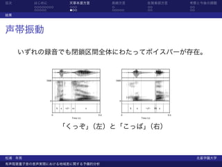 目次      はじめに                       天草本渡方言                 長崎方言                     佐賀東部方言             考察と今後の課題
        ........                   ...                    .                         ..                ..
        .....                      ...                    .....                     ..                ..
結果



声帯振動

     いずれの録音でも閉鎖区間全体にわたってボイスバーが存在。


             5000                                          5000




               0                                             0

                        k   u   <cl> zz         o                     k   o       <cl>   bb a

                    0                               0.6           0                             0.6
                                     Time (s)                                 Time (s)


                            「くっぞ」（左）と「こっば」（右）



松浦 年男                                                                                                      北星学園大学
有声阻害重子音の音声実現における地域差に関する予備的分析
 
