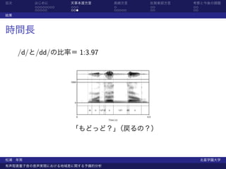 目次      はじめに        天草本渡方言                         長崎方言                     佐賀東部方言   考察と今後の課題
         ........   ...                             .                           ..   ..
         .....      ...                             .....                       ..   ..
結果



時間長

     /d/と/dd/の比率＝ 1:3.97


                    5000




                      0

                               m   o   <cl>d   o          <cl>   dd   o

                           0                                              0.8
                                               Time (s)


                    「もどっど？」（戻るの？）



松浦 年男                                                                                     北星学園大学
有声阻害重子音の音声実現における地域差に関する予備的分析
 