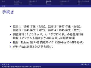 目次      はじめに       天草本渡方言      長崎方言    佐賀東部方言   考察と今後の課題
        ........   ...         .       ..       ..
        .....      ...         .....   ..       ..
方法



手続き


        話者 1：1953 年生（女性），話者 2：1947 年生（女性），
        話者 3：1940 年生（男性），話者 4：1945 年生（女性）
        調査資料：「ピラミッド」と「タブロイド」の録音資料を
        比較（アクセント調査のために収集した録音資料）
        機材：Roland 製 R-09 内蔵マイク（320kbps の MP3 形式）
        分析手法は天草本渡方言と同じ。




松浦 年男                                                北星学園大学
有声阻害重子音の音声実現における地域差に関する予備的分析
 