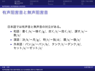 目次      はじめに       天草本渡方言      長崎方言    佐賀東部方言   考察と今後の課題
        ........   ...         .       ..       ..
        .....      ...         .....   ..       ..
無声阻害音と有声阻害音の非対称性



有声阻害音と無声阻害音


     日本語では有声音と無声音の対立がある。
        和語：書く/k/−嗅ぐ/g/，炊く/t/−抱く/d/，課す/s/−
        数/z/
        漢語：決/k/−月/g/，特/t/−独/d/，層/s/−像/z/
        外来語：パン/p/−バン/b/，タンク/t/−ダンク/d/，
        セット/s/−ゼット/z/




松浦 年男                                                北星学園大学
有声阻害重子音の音声実現における地域差に関する予備的分析
 