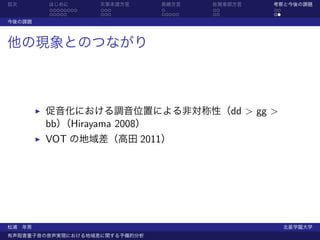 目次      はじめに       天草本渡方言      長崎方言    佐賀東部方言   考察と今後の課題
        ........   ...         .       ..       ..
        .....      ...         .....   ..       ..
今後の課題



他の現象とのつながり



        促音化における調音位置による非対称性（dd > gg >
        bb） Hirayama 2008）
          （
        VOT の地域差（高田 2011）




松浦 年男                                                北星学園大学
有声阻害重子音の音声実現における地域差に関する予備的分析
 