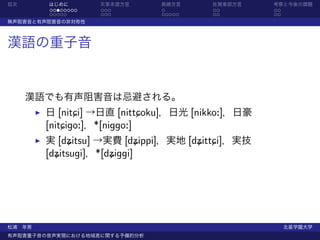 目次      はじめに       天草本渡方言      長崎方言    佐賀東部方言     考察と今後の課題
        ........   ...         .       ..         ..
        .....      ...         .....   ..         ..
無声阻害音と有声阻害音の非対称性



漢語の重子音


     漢語でも有声阻害音は忌避される。
        日 [nitCi] →日直 [nittCoku]，日光 [nikko:]，日豪
        [nitCigo:]，*[niggo:]
        実 [dýitsu] →実費 [dýippi]，実地 [dýittCi]，実技
        [dýitsugi]，*[dýiggi]




松浦 年男                                                  北星学園大学
有声阻害重子音の音声実現における地域差に関する予備的分析
 