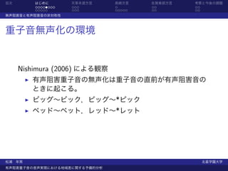 目次       はじめに       天草本渡方言     長崎方言    佐賀東部方言   考察と今後の課題
         ........   ...        .       ..       ..
         .....      ...        .....   ..       ..
無声阻害音と有声阻害音の非対称性



重子音無声化の環境


     Nishimura (2006) による観察
        有声阻害重子音の無声化は重子音の直前が有声阻害音の
        ときに起こる。
        ビッグ∼ビック，ピッグ∼*ピック
        ベッド∼ベット，レッド∼*レット




松浦 年男                                                北星学園大学
有声阻害重子音の音声実現における地域差に関する予備的分析
 
