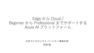 Edge から Cloud /
Beginner から Professional までサポートする
Azure AI プラットフォーム
日本マイクロソフト パートナー事業本部
松崎 剛
 