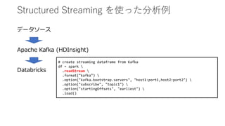 Structured Streaming を使った分析例
データソース
Apache Kafka (HDInsight)
Databricks
# create streaming dataframe from Kafka
df = spark 
.readStream 
.format("kafka") 
.option("kafka.bootstrap.servers", "host1:port1,host2:port2") 
.option("subscribe", "topic1") 
.option("startingOffsets", "earliest") 
.load()
 