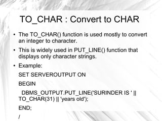 TO_CHAR : Convert to CHAR
●   The TO_CHAR() function is used mostly to convert
    an integer to character.
●   This is widely used in PUT_LINE() function that
    displays only character strings.
●   Example:
    SET SERVEROUTPUT ON
    BEGIN
     DBMS_OUTPUT.PUT_LINE('SURINDER IS ' ||
    TO_CHAR(31) || 'years old');
    END;
    /
 