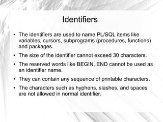 Identifiers
●   The identifiers are used to name PL/SQL items like
    variables, cursors, subprograms (procedures, functions)
    and packages.
●   The size of the identifier cannot exceed 30 characters.
●   The reserved words like BEGIN, END cannot be used as
    an identifier name.
●   They can contain any sequence of printable characters.
●   The characters such as hyphens, slashes, and spaces
    are not allowed in normal identifier.
 