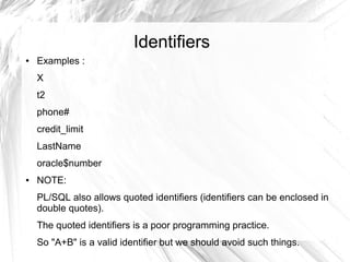 Identifiers
●   Examples :
    X
    t2
    phone#
    credit_limit
    LastName
    oracle$number
●   NOTE:
    PL/SQL also allows quoted identifiers (identifiers can be enclosed in
    double quotes).
    The quoted identifiers is a poor programming practice.
    So "A+B" is a valid identifier but we should avoid such things.
 