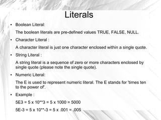 Literals
●   Boolean Literal:
    The boolean literals are pre-defined values TRUE, FALSE, NULL.
●   Character Literal :
    A character literal is just one character enclosed within a single quote.
●   String Literal :
    A string literal is a sequence of zero or more characters enclosed by
    single quote (please note the single quote).
●   Numeric Literal:
    The E is used to represent numeric literal. The E stands for 'times ten
    to the power of'.
●   Example :
    5E3 = 5 x 10**3 = 5 x 1000 = 5000
    5E-3 = 5 x 10**-3 = 5 x .001 = .005
 