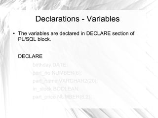 Declarations - Variables
●   The variables are declared in DECLARE section of
    PL/SQL block.


    DECLARE
          birthday DATE;
          part_no NUMBER(6);
          part_name VARCHAR2(20);
          in_stock BOOLEAN;
          part_price NUMBER(6,2);
 