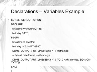 Declarations – Variables Example
●   SET SERVEROUTPUT ON
    DECLARE
     firstname VARCHAR2(14);
     birthday DATE;
    BEGIN
     firstname := 'Swathi';
     birthday := '01-MAY-1990';
     DBMS_OUTPUT.PUT_LINE('Name = ' || firstname);
     -- default date format is dd-mon-yy
     DBMS_OUTPUT.PUT_LINE('BDAY = ' || TO_CHAR(birthday, 'DD-MON-
    YYYY'));
    END;
 