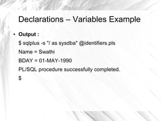Declarations – Variables Example
●   Output :
    $ sqlplus -s "/ as sysdba" @identifiers.pls
    Name = Swathi
    BDAY = 01-MAY-1990
    PL/SQL procedure successfully completed.
    $
 