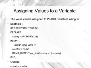 Assigning Values to a Variable
●   The value can be assigned to PL/SQL variables using :=.
●   Example :
    SET SERVEROUTPUT ON
    DECLARE
     country VARCHAR2(128);
    BEGIN
     -- assign value using :=
     country := 'India';
     DBMS_OUTPUT.put_line('country = ' || country);
    END;
●   Output :
    country = India
 