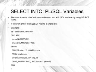 SELECT INTO: PL/SQL Variables
●   The data from the table' column can be read into a PL/SQL variable by using SELECT
    INTO.
●   It will work only if the SELECT returns a single row.
●   Example :
    SET SERVEROUTPUT ON

    DECLARE

        bonus NUMBER(8,2);

        emp_id NUMBER(6) := 100;

    BEGIN

        SELECT salary * 0.10 INTO bonus

        FROM employees

        WHERE employee_id = emp_id;

        DBMS_OUTPUT.PUT_LINE('Bonus = ' || bonus);

    END;

    /
 