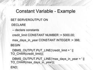Constant Variable - Example
SET SERVEROUTPUT ON
DECLARE
 -- declare constants
 credit_limit CONSTANT NUMBER := 5000.00;
 max_days_in_year CONSTANT INTEGER := 366;
BEGIN
 DBMS_OUTPUT.PUT_LINE('credit_limit = ' ||
TO_CHAR(credit_limit));
 DBMS_OUTPUT.PUT_LINE('max_days_in_year = ' ||
TO_CHAR(max_days_in_year));
END;
 
