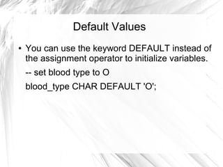 Default Values
●   You can use the keyword DEFAULT instead of
    the assignment operator to initialize variables.
    -- set blood type to O
    blood_type CHAR DEFAULT 'O';
 