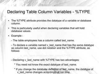 Declaring Table Column Variables - %TYPE
●   The %TYPE attribute provides the datatype of a variable or database
    column.
●   This is particularly useful when declaring variables that will hold
    database values.
●   Example :
    - The table employees has a column called last_name.
    - To declare a variable named v_last_name that has the same datatype
    as column last_name, use dot notation and the %TYPE attribute, as
    follows:
            v_last_name employees.last_name%TYPE;
    - Declaring v_last_name with %TYPE has two advantages:
      * You need not know the exact datatype of last_name.
      * If you change the database definition of last_name, the datatype of
          v_last_name changes accordingly at run time.
 