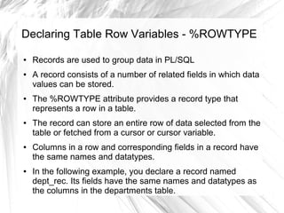 Declaring Table Row Variables - %ROWTYPE

●   Records are used to group data in PL/SQL
●   A record consists of a number of related fields in which data
    values can be stored.
●   The %ROWTYPE attribute provides a record type that
    represents a row in a table.
●   The record can store an entire row of data selected from the
    table or fetched from a cursor or cursor variable.
●   Columns in a row and corresponding fields in a record have
    the same names and datatypes.
●   In the following example, you declare a record named
    dept_rec. Its fields have the same names and datatypes as
    the columns in the departments table.
 