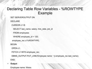 Declaring Table Row Variables - %ROWTYPE
                  Example
    SET SERVEROUTPUT ON
    DECLARE
     CURSOR c1 IS
      SELECT last_name, salary, hire_date, job_id
      FROM employees
      WHERE employee_id = 120;
     employee_rec c1%ROWTYPE;
    BEGIN
     OPEN c1;
     FETCH c1 INTO employee_rec;
     DBMS_OUTPUT.PUT_LINE('Employee name: ' || employee_rec.last_name);
    END;
●   Output :
    Employee name: Weiss
 