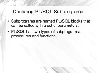 Declaring PL/SQL Subprograms
●   Subprograms are named PL/SQL blocks that
    can be called with a set of parameters.
●   PL/SQL has two types of subprograms:
    procedures and functions.
 