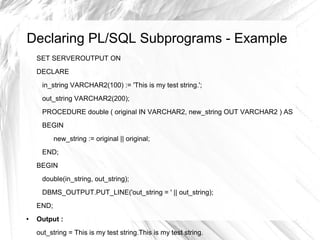 Declaring PL/SQL Subprograms - Example
    SET SERVEROUTPUT ON
    DECLARE
     in_string VARCHAR2(100) := 'This is my test string.';
     out_string VARCHAR2(200);
     PROCEDURE double ( original IN VARCHAR2, new_string OUT VARCHAR2 ) AS
     BEGIN
           new_string := original || original;
     END;
    BEGIN
     double(in_string, out_string);
     DBMS_OUTPUT.PUT_LINE('out_string = ' || out_string);
    END;
●   Output :
    out_string = This is my test string.This is my test string.
 