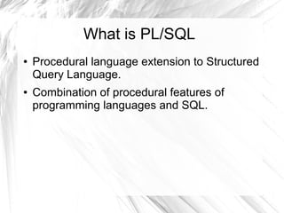 What is PL/SQL
●   Procedural language extension to Structured
    Query Language.
●   Combination of procedural features of
    programming languages and SQL.
 
