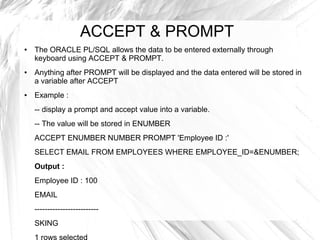 ACCEPT & PROMPT
●   The ORACLE PL/SQL allows the data to be entered externally through
    keyboard using ACCEPT & PROMPT.
●   Anything after PROMPT will be displayed and the data entered will be stored in
    a variable after ACCEPT
●   Example :
    -- display a prompt and accept value into a variable.
    -- The value will be stored in ENUMBER
    ACCEPT ENUMBER NUMBER PROMPT 'Employee ID :'
    SELECT EMAIL FROM EMPLOYEES WHERE EMPLOYEE_ID=&ENUMBER;
    Output :
    Employee ID : 100
    EMAIL
    -------------------------
    SKING
 