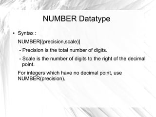 NUMBER Datatype
●   Syntax :
    NUMBER[(precision,scale)]
    - Precision is the total number of digits.
    - Scale is the number of digits to the right of the decimal
      point.
    For integers which have no decimal point, use
    NUMBER(precision).
 