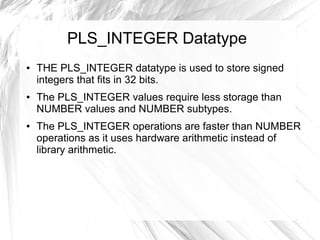 PLS_INTEGER Datatype
●   THE PLS_INTEGER datatype is used to store signed
    integers that fits in 32 bits.
●   The PLS_INTEGER values require less storage than
    NUMBER values and NUMBER subtypes.
●   The PLS_INTEGER operations are faster than NUMBER
    operations as it uses hardware arithmetic instead of
    library arithmetic.
 