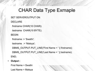 CHAR Data Type Exmaple
    SET SERVEROUTPUT ON
    DECLARE
     firstname CHAR(10 CHAR);
     lastname CHAR(10 BYTE);
    BEGIN
     firstname := 'Swathi';
     lastname := 'Matsya';
     DBMS_OUTPUT.PUT_LINE('First Name = ' || firstname);
     DBMS_OUTPUT.PUT_LINE('Last Name = ' || lastname);
    END;
●   Output :
    First Name = Swathi
    Last Name = Matsya
 