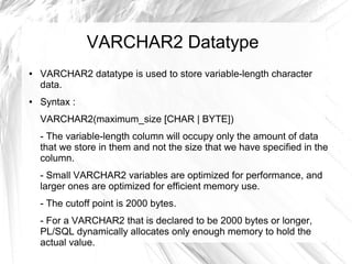 VARCHAR2 Datatype
●   VARCHAR2 datatype is used to store variable-length character
    data.
●   Syntax :
    VARCHAR2(maximum_size [CHAR | BYTE])
    - The variable-length column will occupy only the amount of data
    that we store in them and not the size that we have specified in the
    column.
    - Small VARCHAR2 variables are optimized for performance, and
    larger ones are optimized for efficient memory use.
    - The cutoff point is 2000 bytes.
    - For a VARCHAR2 that is declared to be 2000 bytes or longer,
    PL/SQL dynamically allocates only enough memory to hold the
    actual value.
 