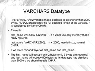 VARCHAR2 Datatype
    - For a VARCHAR2 variable that is declared to be shorter than 2000
    bytes, PL/SQL preallocates the full declared length of the variable. It
    is considered similar to CHAR.
●   Example :
    first_name VARCHAR2(2010); -- >= 2000 use only memory that is
    really required
    last_name VARCHAR2(500);         -- < 2000, use full size, normal
    CHAR.
●   If we store "hi" and "bye" as first_name and last_name.
●   The first_name will occupy only 2 bytes (only 2 bytes are required)
    and last_name will occupy 500 bytes as its data type has size less
    than 2000 so we should treat is CHAR.
 