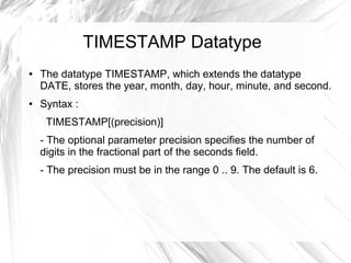 TIMESTAMP Datatype
●   The datatype TIMESTAMP, which extends the datatype
    DATE, stores the year, month, day, hour, minute, and second.
●   Syntax :
     TIMESTAMP[(precision)]
    - The optional parameter precision specifies the number of
    digits in the fractional part of the seconds field.
    - The precision must be in the range 0 .. 9. The default is 6.
 