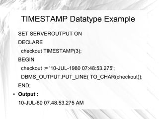 TIMESTAMP Datatype Example
    SET SERVEROUTPUT ON
    DECLARE
     checkout TIMESTAMP(3);
    BEGIN
     checkout := '10-JUL-1980 07:48:53.275';
     DBMS_OUTPUT.PUT_LINE( TO_CHAR(checkout));
    END;
●   Output :
    10-JUL-80 07.48.53.275 AM
 
