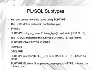PL/SQL Subtypes
●   You can create new data types using SUBTYPE.
●   The SUBTYPE is defined in declarative part.
●   Syntax :
    SUBTYPE subtype_name IS base_type[(constraint)] [NOT NULL];
●   The PL/SQL predefines the subtypes CHARACTER as follows:
    SUBTYPE CHARACTER IS CHAR;
●   Examples :
    DECLARE
    SUBTYPE pinteger IS PLS_INTEGER RANGE -9 .. 9; -- based on
    range
    SUBTYPE ID_Num IS employees.employee_id%TYPE; -- based on
    column type
 