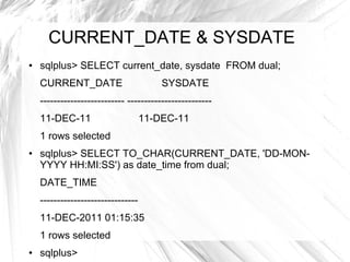 CURRENT_DATE & SYSDATE
●   sqlplus> SELECT current_date, sysdate FROM dual;
    CURRENT_DATE                        SYSDATE
    ------------------------- -------------------------
    11-DEC-11                       11-DEC-11
    1 rows selected
●   sqlplus> SELECT TO_CHAR(CURRENT_DATE, 'DD-MON-
    YYYY HH:MI:SS') as date_time from dual;
    DATE_TIME
    -----------------------------
    11-DEC-2011 01:15:35
    1 rows selected
●   sqlplus>
 