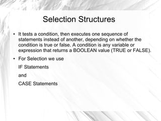 Selection Structures
●   It tests a condition, then executes one sequence of
    statements instead of another, depending on whether the
    condition is true or false. A condition is any variable or
    expression that returns a BOOLEAN value (TRUE or FALSE).
●   For Selection we use
    IF Statements
    and
    CASE Statements
 