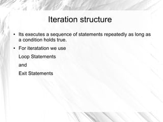 Iteration structure
●   Its executes a sequence of statements repeatedly as long as
    a condition holds true.
●   For iteratation we use
    Loop Statements
    and
    Exit Statements
 
