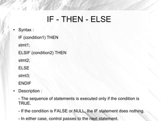 IF - THEN - ELSE
●   Syntax :
    IF (condition1) THEN
    stmt1;
    ELSIF (condition2) THEN
    stmt2;
    ELSE
    stmt3;
    ENDIF
●   Description :
    - The sequence of statements is executed only if the condition is
    TRUE.
    - If the condition is FALSE or NULL, the IF statement does nothing.
    - In either case, control passes to the next statement.
 
