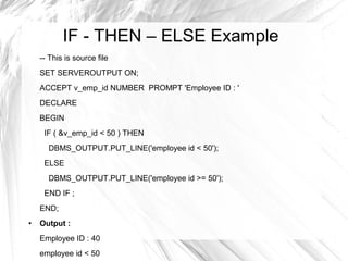 IF - THEN – ELSE Example
    -- This is source file
    SET SERVEROUTPUT ON;
    ACCEPT v_emp_id NUMBER PROMPT 'Employee ID : '
    DECLARE
    BEGIN
     IF ( &v_emp_id < 50 ) THEN
      DBMS_OUTPUT.PUT_LINE('employee id < 50');
     ELSE
      DBMS_OUTPUT.PUT_LINE('employee id >= 50');
     END IF ;
    END;
●   Output :
    Employee ID : 40
    employee id < 50
 