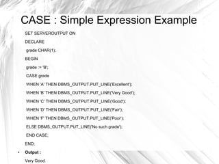 CASE : Simple Expression Example
    SET SERVEROUTPUT ON

    DECLARE

    grade CHAR(1);

    BEGIN

    grade := 'B';

    CASE grade

    WHEN 'A' THEN DBMS_OUTPUT.PUT_LINE('Excellent');

    WHEN 'B' THEN DBMS_OUTPUT.PUT_LINE('Very Good');

    WHEN 'C' THEN DBMS_OUTPUT.PUT_LINE('Good');

    WHEN 'D' THEN DBMS_OUTPUT.PUT_LINE('Fair');

    WHEN 'F' THEN DBMS_OUTPUT.PUT_LINE('Poor');

    ELSE DBMS_OUTPUT.PUT_LINE('No such grade');

    END CASE;

    END;
●   Output :

    Very Good.
 