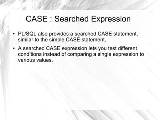 CASE : Searched Expression
●   PL/SQL also provides a searched CASE statement,
    similar to the simple CASE statement.
●   A searched CASE expression lets you test different
    conditions instead of comparing a single expression to
    various values.
 