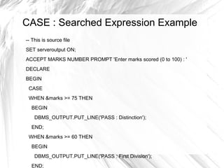 CASE : Searched Expression Example
-- This is source file
SET serveroutput ON;
ACCEPT MARKS NUMBER PROMPT 'Enter marks scored (0 to 100) : '
DECLARE
BEGIN
 CASE
 WHEN &marks >= 75 THEN
  BEGIN
    DBMS_OUTPUT.PUT_LINE('PASS : Distinction');
  END;
 WHEN &marks >= 60 THEN
  BEGIN
    DBMS_OUTPUT.PUT_LINE('PASS : First Division');
  END;
 