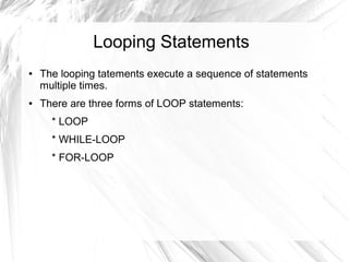 Looping Statements
●   The looping tatements execute a sequence of statements
    multiple times.
●   There are three forms of LOOP statements:
      * LOOP
      * WHILE-LOOP
      * FOR-LOOP
 