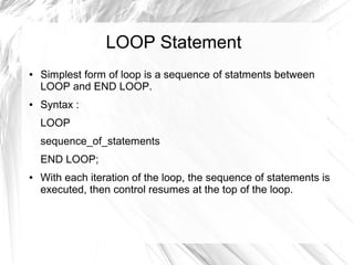 LOOP Statement
●   Simplest form of loop is a sequence of statments between
    LOOP and END LOOP.
●   Syntax :
    LOOP
    sequence_of_statements
    END LOOP;
●   With each iteration of the loop, the sequence of statements is
    executed, then control resumes at the top of the loop.
 