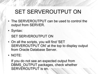 SET SERVEROUTPUT ON
●   The SERVEROUTPUT can be used to control the
    output from SERVER.
●   Syntax:
    SET SERVEROUTPUT ON
●   On all the scripts, you will find 'SET
    SERVEROUTPUT ON' at the top to display output
    from Oracle Database Server.
●   NOTE:
    If you do not see an expected output from
    DBMS_OUTPUT packages, check whether
    SERVEROUTPUT is on.
 